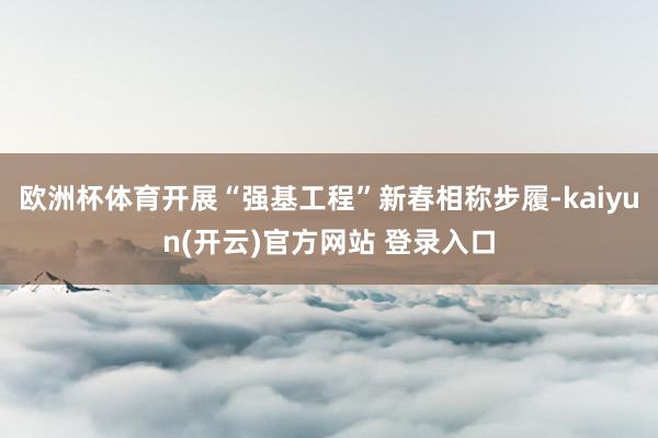 欧洲杯体育开展“强基工程”新春相称步履-kaiyun(开云)官方网站 登录入口