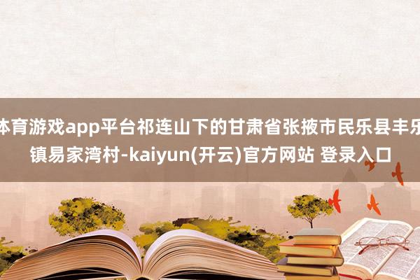 体育游戏app平台祁连山下的甘肃省张掖市民乐县丰乐镇易家湾村-kaiyun(开云)官方网站 登录入口