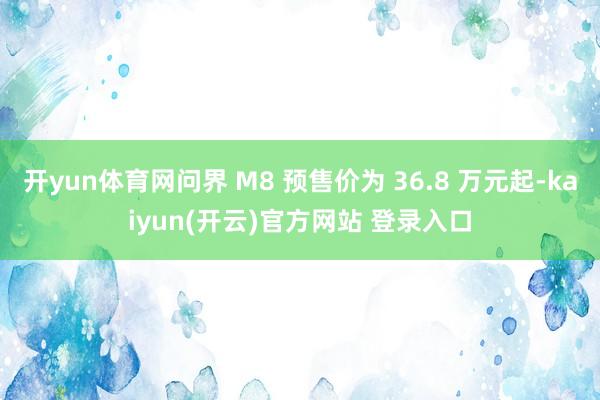 开yun体育网问界 M8 预售价为 36.8 万元起-kaiyun(开云)官方网站 登录入口