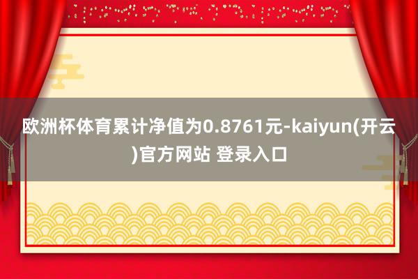 欧洲杯体育累计净值为0.8761元-kaiyun(开云)官方网站 登录入口