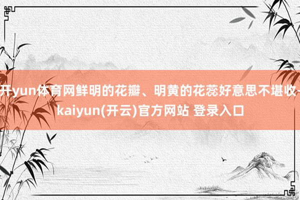 开yun体育网鲜明的花瓣、明黄的花蕊好意思不堪收-kaiyun(开云)官方网站 登录入口