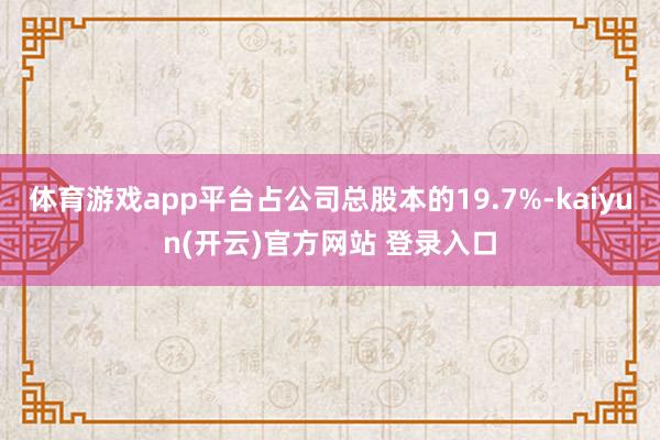 体育游戏app平台占公司总股本的19.7%-kaiyun(开云)官方网站 登录入口