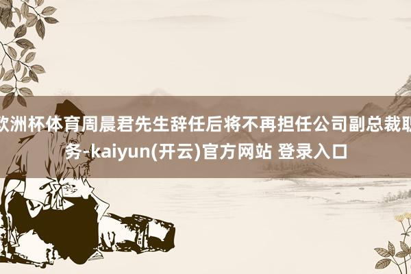 欧洲杯体育周晨君先生辞任后将不再担任公司副总裁职务-kaiyun(开云)官方网站 登录入口