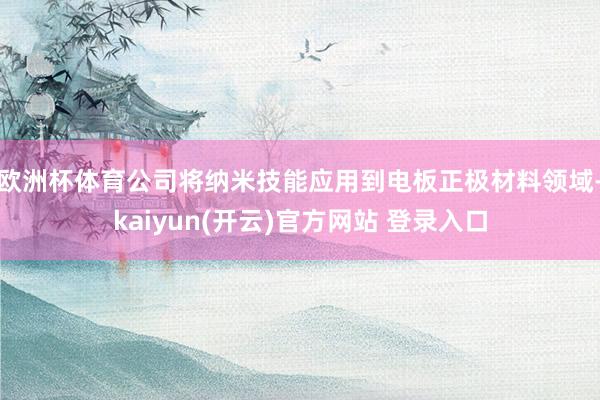 欧洲杯体育公司将纳米技能应用到电板正极材料领域-kaiyun(开云)官方网站 登录入口