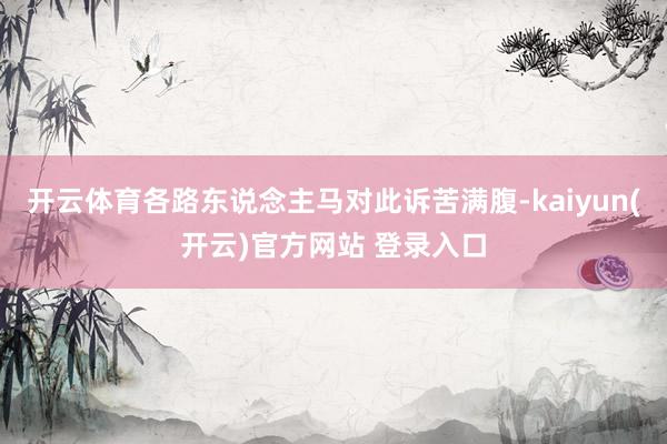 开云体育各路东说念主马对此诉苦满腹-kaiyun(开云)官方网站 登录入口