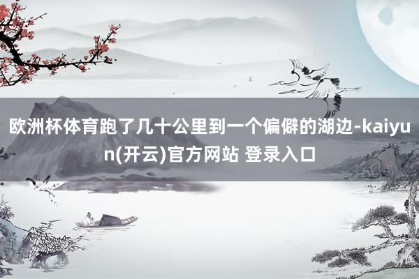 欧洲杯体育跑了几十公里到一个偏僻的湖边-kaiyun(开云)官方网站 登录入口