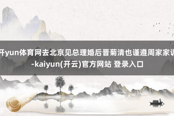 开yun体育网去北京见总理婚后晋菊清也谨遵周家家训-kaiyun(开云)官方网站 登录入口