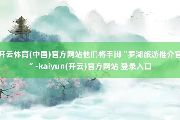 开云体育(中国)官方网站他们将手脚“罗湖旅游推介官”-kaiyun(开云)官方网站 登录入口