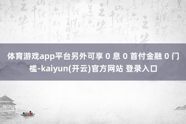 体育游戏app平台另外可享 0 息 0 首付金融 0 门槛-kaiyun(开云)官方网站 登录入口