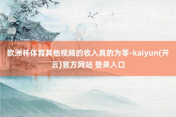 欧洲杯体育其他视频的收入真的为零-kaiyun(开云)官方网站 登录入口