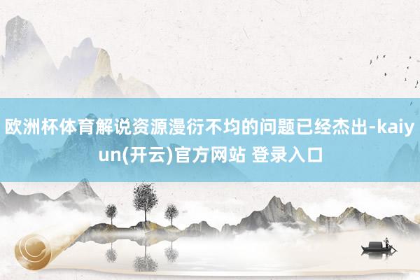 欧洲杯体育解说资源漫衍不均的问题已经杰出-kaiyun(开云)官方网站 登录入口