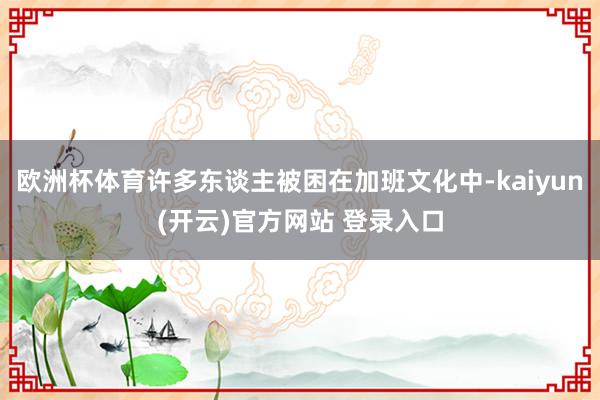 欧洲杯体育许多东谈主被困在加班文化中-kaiyun(开云)官方网站 登录入口