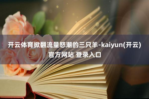 开云体育掀翻流量怒潮的三只羊-kaiyun(开云)官方网站 登录入口
