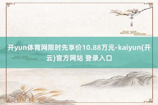 开yun体育网限时先享价10.88万元-kaiyun(开云)官方网站 登录入口