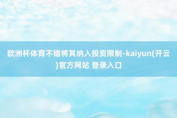 欧洲杯体育不错将其纳入投资限制-kaiyun(开云)官方网站 登录入口