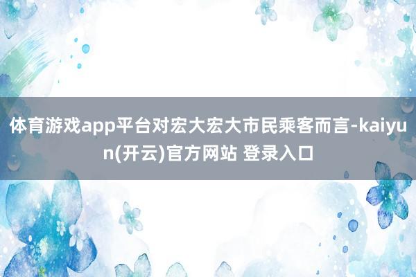 体育游戏app平台对宏大宏大市民乘客而言-kaiyun(开云)官方网站 登录入口
