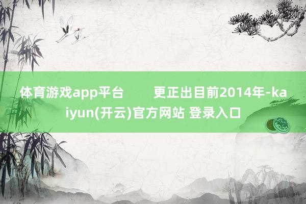 体育游戏app平台        更正出目前2014年-kaiyun(开云)官方网站 登录入口