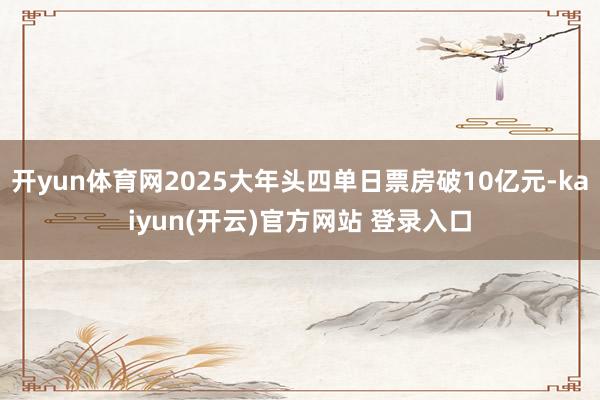 开yun体育网2025大年头四单日票房破10亿元-kaiyun(开云)官方网站 登录入口