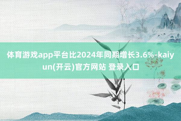 体育游戏app平台比2024年同期增长3.6%-kaiyun(开云)官方网站 登录入口