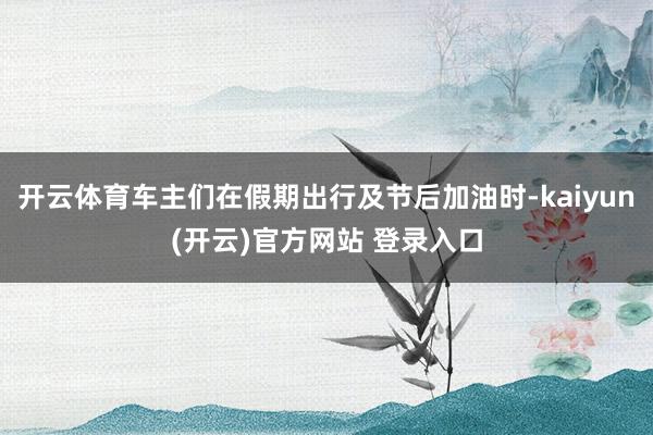 开云体育车主们在假期出行及节后加油时-kaiyun(开云)官方网站 登录入口