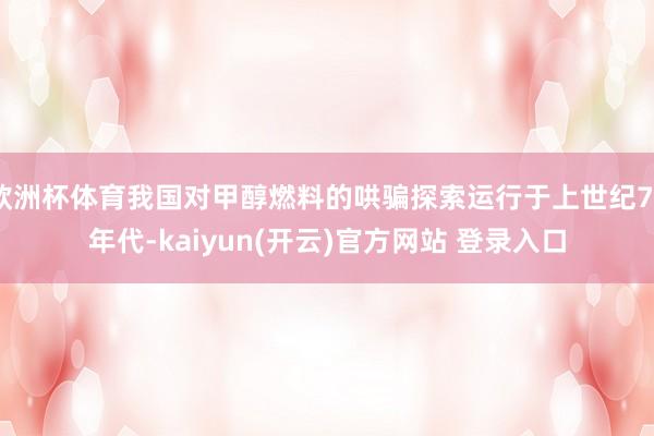 欧洲杯体育我国对甲醇燃料的哄骗探索运行于上世纪70年代-kaiyun(开云)官方网站 登录入口