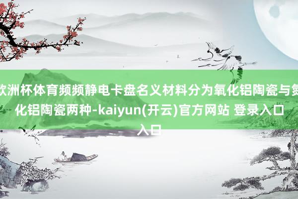 欧洲杯体育频频静电卡盘名义材料分为氧化铝陶瓷与氮化铝陶瓷两种-kaiyun(开云)官方网站 登录入口