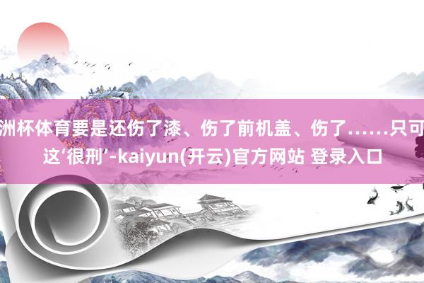 欧洲杯体育要是还伤了漆、伤了前机盖、伤了……只可说这‘很刑’-kaiyun(开云)官方网站 登录入口