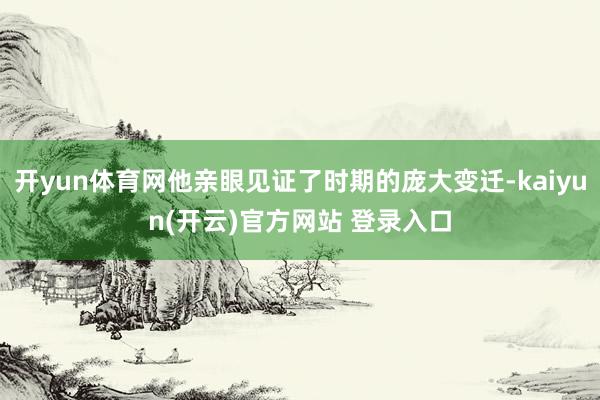 开yun体育网他亲眼见证了时期的庞大变迁-kaiyun(开云)官方网站 登录入口