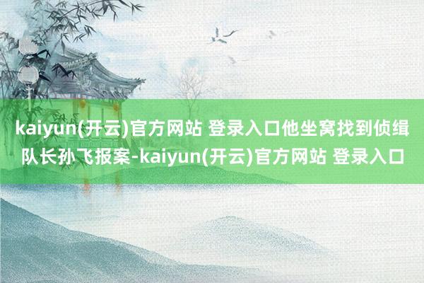 kaiyun(开云)官方网站 登录入口他坐窝找到侦缉队长孙飞报案-kaiyun(开云)官方网站 登录入口