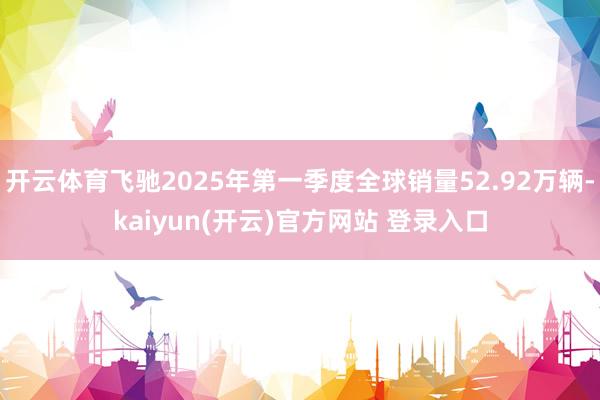 开云体育飞驰2025年第一季度全球销量52.92万辆-kaiyun(开云)官方网站 登录入口