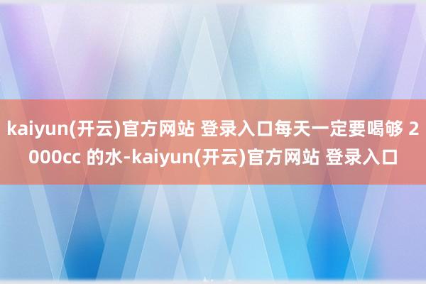 kaiyun(开云)官方网站 登录入口每天一定要喝够 2000cc 的水-kaiyun(开云)官方网站 登录入口