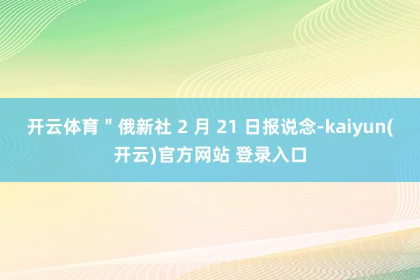 开云体育＂俄新社 2 月 21 日报说念-kaiyun(开云)官方网站 登录入口