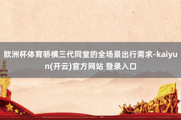欧洲杯体育骄横三代同堂的全场景出行需求-kaiyun(开云)官方网站 登录入口