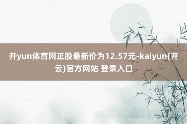 开yun体育网正股最新价为12.57元-kaiyun(开云)官方网站 登录入口