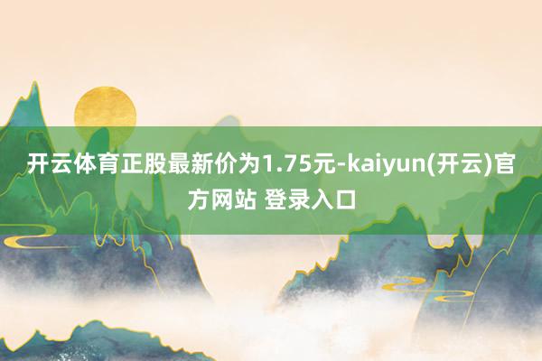 开云体育正股最新价为1.75元-kaiyun(开云)官方网站 登录入口