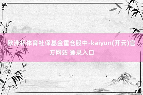 欧洲杯体育　　社保基金重仓股中-kaiyun(开云)官方网站 登录入口