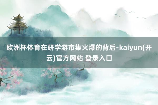 欧洲杯体育在研学游市集火爆的背后-kaiyun(开云)官方网站 登录入口