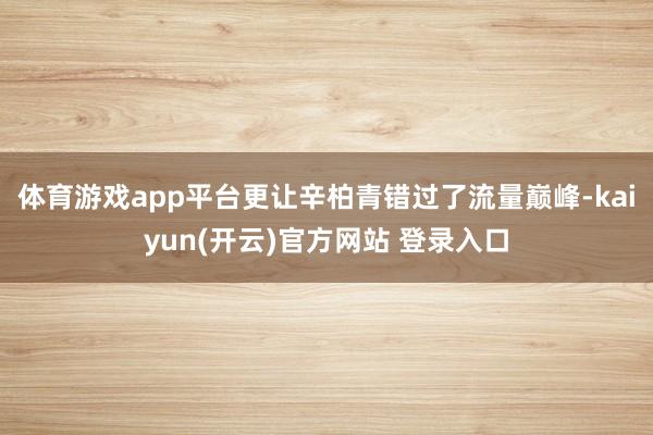 体育游戏app平台更让辛柏青错过了流量巅峰-kaiyun(开云)官方网站 登录入口