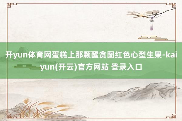 开yun体育网蛋糕上那颗醒贪图红色心型生果-kaiyun(开云)官方网站 登录入口