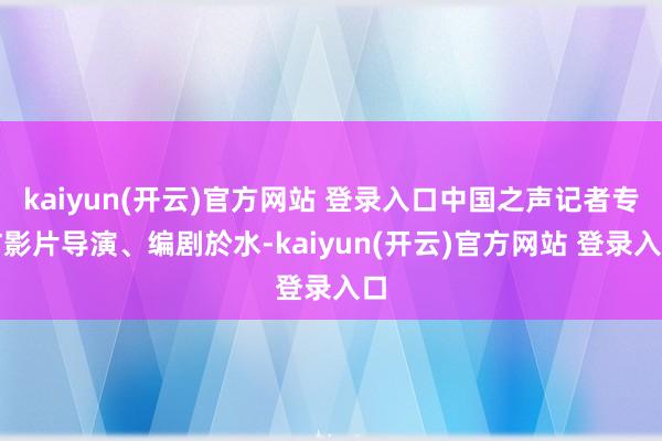 kaiyun(开云)官方网站 登录入口中国之声记者专访影片导演、编剧於水-kaiyun(开云)官方网站 登录入口