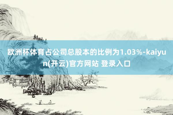 欧洲杯体育占公司总股本的比例为1.03%-kaiyun(开云)官方网站 登录入口