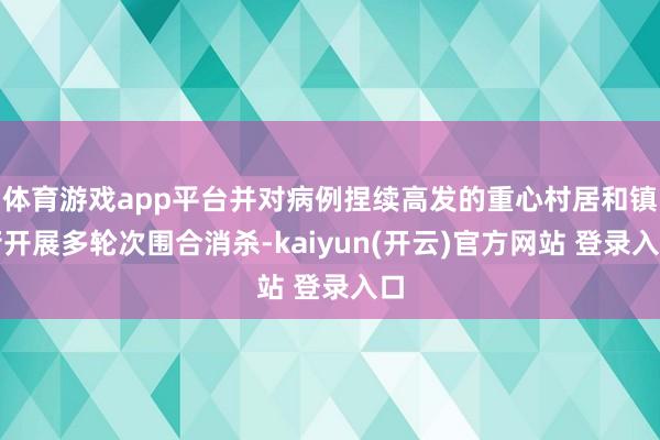 体育游戏app平台并对病例捏续高发的重心村居和镇街开展多轮次围合消杀-kaiyun(开云)官方网站 登录入口