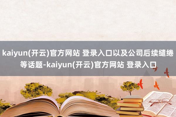kaiyun(开云)官方网站 登录入口以及公司后续缱绻等话题-kaiyun(开云)官方网站 登录入口