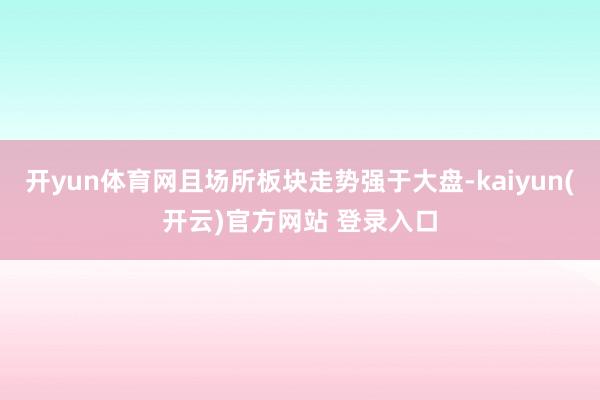 开yun体育网且场所板块走势强于大盘-kaiyun(开云)官方网站 登录入口
