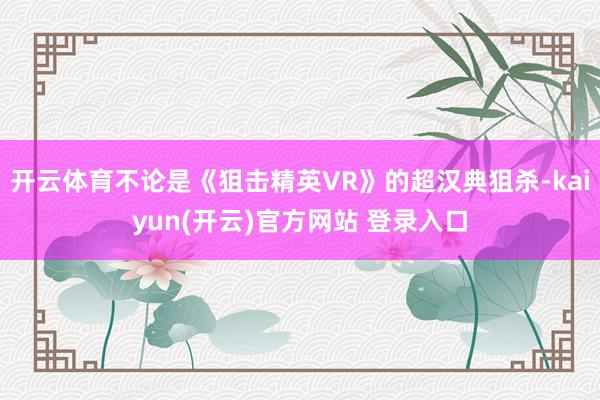 开云体育不论是《狙击精英VR》的超汉典狙杀-kaiyun(开云)官方网站 登录入口