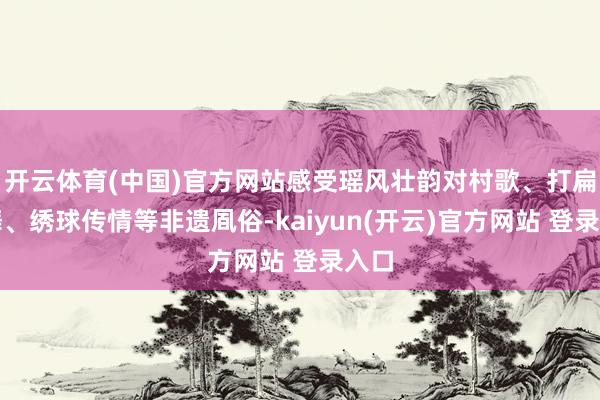 开云体育(中国)官方网站感受瑶风壮韵对村歌、打扁担舞、绣球传情等非遗凮俗-kaiyun(开云)官方网站 登录入口