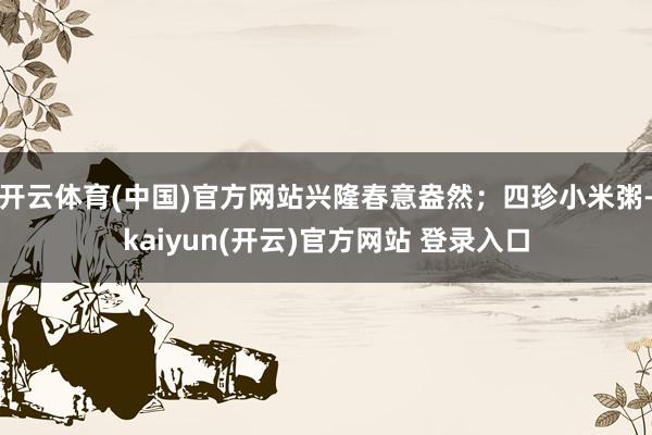 开云体育(中国)官方网站兴隆春意盎然；四珍小米粥-kaiyun(开云)官方网站 登录入口