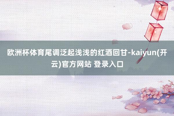 欧洲杯体育尾调泛起浅浅的红酒回甘-kaiyun(开云)官方网站 登录入口