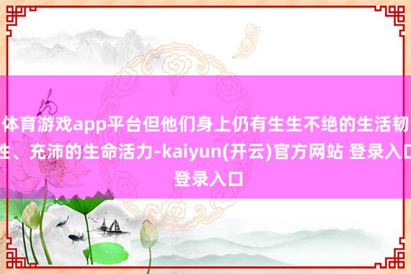体育游戏app平台但他们身上仍有生生不绝的生活韧性、充沛的生命活力-kaiyun(开云)官方网站 登录入口