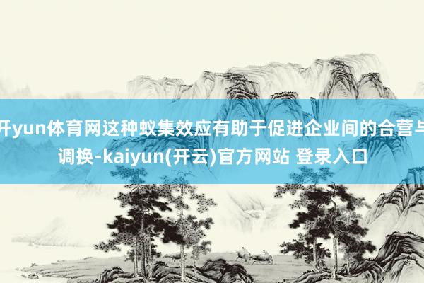 开yun体育网这种蚁集效应有助于促进企业间的合营与调换-kaiyun(开云)官方网站 登录入口